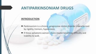 ANTIPARKINSONIAM DRUGS
INTRODUCTION
 Parkinsonism is a chronic, progressive motor disorder characterized
by rigidity, tremors, hypokinesis.
 If these symptoms worsen, there maybe breathing difficulty and
inability to walk.
 