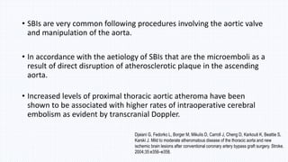 • SBIs are very common following procedures involving the aortic valve
and manipulation of the aorta.
• In accordance with the aetiology of SBIs that are the microemboli as a
result of direct disruption of atherosclerotic plaque in the ascending
aorta.
• Increased levels of proximal thoracic aortic atheroma have been
shown to be associated with higher rates of intraoperative cerebral
embolism as evident by transcranial Doppler.
Djaiani G, Fedorko L, Borger M, Mikulis D, Carroll J, Cheng D, Karkouti K, Beattie S,
Karski J. Mild to moderate atheromatous disease of the thoracic aorta and new
ischemic brain lesions after conventional coronary artery bypass graft surgery. Stroke.
2004;35:e356–e358.
 