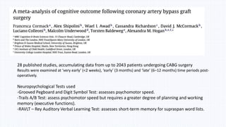 Journal 2
28 published studies, accumulating data from up to 2043 patients undergoing CABG surgery
Results were examined at ‘very early’ (<2 weeks), ‘early’ (3 months) and ‘late’ (6–12 months) time periods post-
operatively.
Neuropsychological Tests used
-Grooved Pegboard and Digit Symbol Test: assesses psychomotor speed.
-Trails A/B Test: assess psychomotor speed but requires a greater degree of planning and working
memory (executive functions).
-RAVLT – Rey Auditory Verbal Learning Test: assesses short-term memory for supraspan word lists.
 