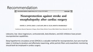 Recommendation
Lidocaine, low- dose magnesium, corticosteroids, beta-blockers, and ACE inhibitors have proven
neuroprotective capabilities.
Deep hypothermic circulatory arrest (DHCA) is a valuable method for neuroprotection, but care must be
taken in limiting its duration and effectively rewarming, while particle filters and anaesthetic monitoring
should both be employed in cardiac surgery.
 