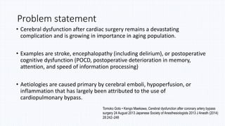 Problem statement
• Cerebral dysfunction after cardiac surgery remains a devastating
complication and is growing in importance in aging population.
• Examples are stroke, encephalopathy (including delirium), or postoperative
cognitive dysfunction (POCD, postoperative deterioration in memory,
attention, and speed of information processing)
• Aetiologies are caused primary by cerebral emboli, hypoperfusion, or
inflammation that has largely been attributed to the use of
cardiopulmonary bypass.
Tomoko Goto • Kengo Maekawa, Cerebral dysfunction after coronary artery bypass
surgery 24 August 2013 Japanese Society of Anesthesiologists 2013 J Anesth (2014)
28:242–248
 