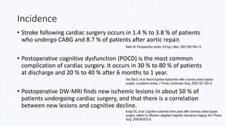 Incidence
• Stroke following cardiac surgery occurs in 1.4 % to 3.8 % of patients
who undergo CABG and 8.7 % of patients after aortic repair.
• Postoperative cognitive dysfunction (POCD) is the most common
complication of cardiac surgery. It occurs in 30 % to 80 % of patients
at discharge and 20 % to 40 % after 6 months to 1 year.
• Postoperative DW-MRI finds new ischemic lesions in about 50 % of
patients undergoing cardiac surgery, and that there is a correlation
between new lesions and cognitive decline.
Selim M. Perioperative stroke. N Engl J Med. 2007;356:706–13.
Van Dijk D, et al, Neurocognitive dysfunction after coronary artery bypass
surgery: a systemic review. J Thorac Cardiovasc Surg. 2000;120: 632–9.
Knipp SC, et al, Cognitive outcomes three years after coronary artery bypass
surgery: relation to diffusion- weighted magnetic resonance imaging. Ann Thorac
Surg. 2008;85:872–9.
 