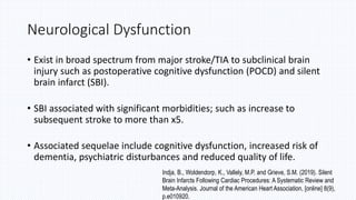 Neurological Dysfunction
• Exist in broad spectrum from major stroke/TIA to subclinical brain
injury such as postoperative cognitive dysfunction (POCD) and silent
brain infarct (SBI).
• SBI associated with significant morbidities; such as increase to
subsequent stroke to more than x5.
• Associated sequelae include cognitive dysfunction, increased risk of
dementia, psychiatric disturbances and reduced quality of life.
Indja, B., Woldendorp, K., Vallely, M.P. and Grieve, S.M. (2019). Silent
Brain Infarcts Following Cardiac Procedures: A Systematic Review and
Meta-Analysis. Journal of the American Heart Association, [online] 8(9),
p.e010920.
 