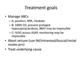Treatment goals
• Manage ABCs
– A: position, NPA, intubate
– B: 100% O2, prevent prologed
hypocapnia/acidosis, BMV may be impossible
– C: IV/IO access ASAP, monitoring may be
impossible
• Abort seizure (use IM/intranasal/buccal/rectal
routes prn)
• Treat underlying cause
 