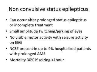 Non convulsive status epilepticus
• Can occur after prolonged status epilepticus
or incomplete treatment
• Small amplitude twitching/jerking of eyes
• No visible motor activity with seizure activity
on EEG
• NCSE present in up to 9% hospitalized patients
with prolonged AMS
• Mortality 30% if seizing >1hour
 