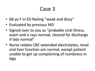Case 3
• 68 yo F in ED feeling “weak and dizzy”
• Evaluated by previous MD
• Signed over to you as “probable viral illness,
exam and x-rays normal, cleared for discharge
if labs normal”
• Nurse relates CBC extended electrolytes, renal
and liver function are normal, except patient
unable to get up complaining of numbness in
legs
 