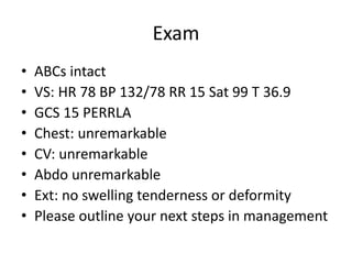 Exam
• ABCs intact
• VS: HR 78 BP 132/78 RR 15 Sat 99 T 36.9
• GCS 15 PERRLA
• Chest: unremarkable
• CV: unremarkable
• Abdo unremarkable
• Ext: no swelling tenderness or deformity
• Please outline your next steps in management
 