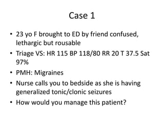 Case 1
• 23 yo F brought to ED by friend confused,
lethargic but rousable
• Triage VS: HR 115 BP 118/80 RR 20 T 37.5 Sat
97%
• PMH: Migraines
• Nurse calls you to bedside as she is having
generalized tonic/clonic seizures
• How would you manage this patient?
 
