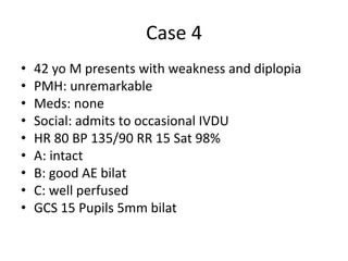 Case 4
• 42 yo M presents with weakness and diplopia
• PMH: unremarkable
• Meds: none
• Social: admits to occasional IVDU
• HR 80 BP 135/90 RR 15 Sat 98%
• A: intact
• B: good AE bilat
• C: well perfused
• GCS 15 Pupils 5mm bilat
 