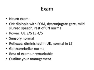 Exam
• Neuro exam:
• CN: diplopia with EOM, dysconjugate gaze, mild
slurred speech, rest of CN normal
• Power: UE 3/5 LE 4/5
• Sensory normal
• Reflexes: diminished in UE, normal in LE
• Gait/cerebellar normal
• Rest of exam unremarkable
• Outline your management
 