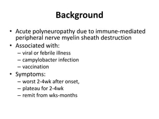 Background
• Acute polyneuropathy due to immune-mediated
peripheral nerve myelin sheath destruction
• Associated with:
– viral or febrile illness
– campylobacter infection
– vaccination
• Symptoms:
– worst 2-4wk after onset,
– plateau for 2-4wk
– remit from wks-months
 