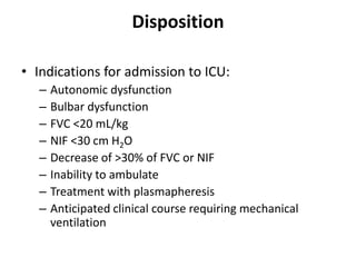 Disposition
• Indications for admission to ICU:
– Autonomic dysfunction
– Bulbar dysfunction
– FVC <20 mL/kg
– NIF <30 cm H2O
– Decrease of >30% of FVC or NIF
– Inability to ambulate
– Treatment with plasmapheresis
– Anticipated clinical course requiring mechanical
ventilation
 