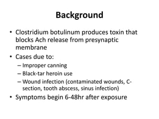 Background
• Clostridium botulinum produces toxin that
blocks Ach release from presynaptic
membrane
• Cases due to:
– Improper canning
– Black-tar heroin use
– Wound infection (contaminated wounds, C-
section, tooth abscess, sinus infection)
• Symptoms begin 6-48hr after exposure
 