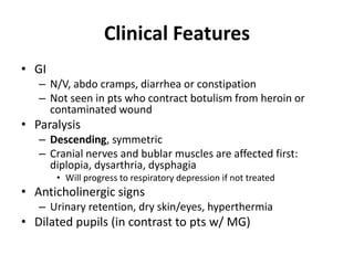 Clinical Features
• GI
– N/V, abdo cramps, diarrhea or constipation
– Not seen in pts who contract botulism from heroin or
contaminated wound
• Paralysis
– Descending, symmetric
– Cranial nerves and bublar muscles are affected first:
diplopia, dysarthria, dysphagia
• Will progress to respiratory depression if not treated
• Anticholinergic signs
– Urinary retention, dry skin/eyes, hyperthermia
• Dilated pupils (in contrast to pts w/ MG)
 