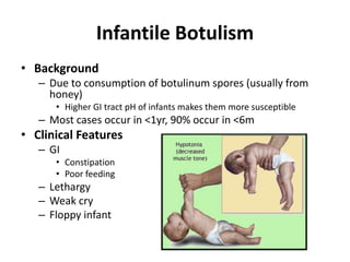 Infantile Botulism
• Background
– Due to consumption of botulinum spores (usually from
honey)
• Higher GI tract pH of infants makes them more susceptible
– Most cases occur in <1yr, 90% occur in <6m
• Clinical Features
– GI
• Constipation
• Poor feeding
– Lethargy
– Weak cry
– Floppy infant
 
