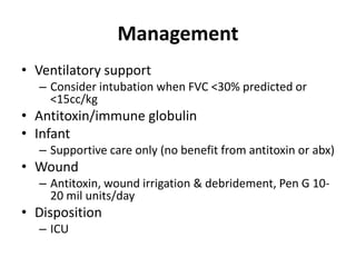 Management
• Ventilatory support
– Consider intubation when FVC <30% predicted or
<15cc/kg
• Antitoxin/immune globulin
• Infant
– Supportive care only (no benefit from antitoxin or abx)
• Wound
– Antitoxin, wound irrigation & debridement, Pen G 10-
20 mil units/day
• Disposition
– ICU
 