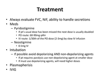 Treatment
• Always evaluate FVC, NIF, ability to handle secretions
• Meds
– Pyridostigmine
• If pt's usual dose has been missed the next dose is usually doubled
• PO route: 60-90mg q4hr
• IV route: 1/30th of the PO dose (2-3mg) by slow IV infusion
– Neostigmine
• 0.5mg IV
• Intubation
– If possible avoid depolarizing AND non-depolarizing agents
• If pt requires paralysis use non-depolarizing agent at smaller dose
• If must use depolarizing agents, will need higher doses
• Plasmapherisis
• IVIG
 