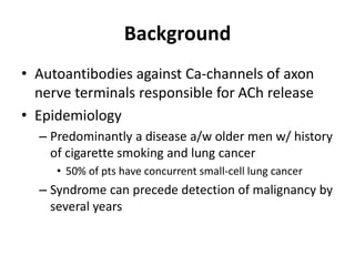 Background
• Autoantibodies against Ca-channels of axon
nerve terminals responsible for ACh release
• Epidemiology
– Predominantly a disease a/w older men w/ history
of cigarette smoking and lung cancer
• 50% of pts have concurrent small-cell lung cancer
– Syndrome can precede detection of malignancy by
several years
 