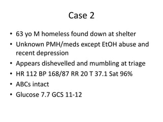 Case 2
• 63 yo M homeless found down at shelter
• Unknown PMH/meds except EtOH abuse and
recent depression
• Appears dishevelled and mumbling at triage
• HR 112 BP 168/87 RR 20 T 37.1 Sat 96%
• ABCs intact
• Glucose 7.7 GCS 11-12
 
