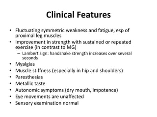 Clinical Features
• Fluctuating symmetric weakness and fatigue, esp of
proximal leg muscles
• Improvement in strength with sustained or repeated
exercise (in contrast to MG)
– Lambert sign: handshake strength increases over several
seconds
• Myalgias
• Muscle stiffness (especially in hip and shoulders)
• Paresthesias
• Metallic taste
• Autonomic symptoms (dry mouth, impotence)
• Eye movements are unaffected
• Sensory examination normal
 