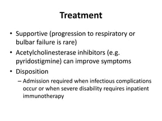 Treatment
• Supportive (progression to respiratory or
bulbar failure is rare)
• Acetylcholinesterase inhibitors (e.g.
pyridostigmine) can improve symptoms
• Disposition
– Admission required when infectious complications
occur or when severe disability requires inpatient
immunotherapy
 