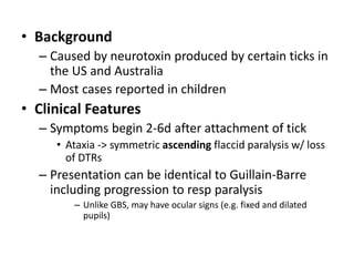• Background
– Caused by neurotoxin produced by certain ticks in
the US and Australia
– Most cases reported in children
• Clinical Features
– Symptoms begin 2-6d after attachment of tick
• Ataxia -> symmetric ascending flaccid paralysis w/ loss
of DTRs
– Presentation can be identical to Guillain-Barre
including progression to resp paralysis
– Unlike GBS, may have ocular signs (e.g. fixed and dilated
pupils)
 