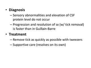 • Diagnosis
– Sensory abnormalities and elevation of CSF
protein level do not occur
– Progression and resolution of sx (w/ tick removal)
is faster than in Guillain-Barre
• Treatment
– Remove tick as quickly as possible with tweezers
– Supportive care (resolves on its own)
 