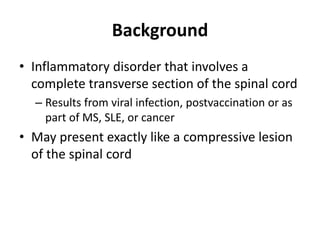 Background
• Inflammatory disorder that involves a
complete transverse section of the spinal cord
– Results from viral infection, postvaccination or as
part of MS, SLE, or cancer
• May present exactly like a compressive lesion
of the spinal cord
 