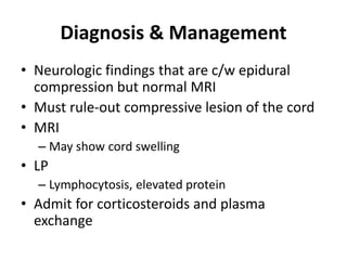 Diagnosis & Management
• Neurologic findings that are c/w epidural
compression but normal MRI
• Must rule-out compressive lesion of the cord
• MRI
– May show cord swelling
• LP
– Lymphocytosis, elevated protein
• Admit for corticosteroids and plasma
exchange
 