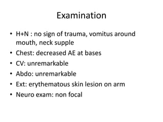 Examination
• H+N : no sign of trauma, vomitus around
mouth, neck supple
• Chest: decreased AE at bases
• CV: unremarkable
• Abdo: unremarkable
• Ext: erythematous skin lesion on arm
• Neuro exam: non focal
 