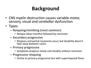 Background
• CNS myelin destruction causes variable motor,
sensory, visual and cerebellar dysfunction
• Types
– Relapsing/remitting (most common)
• Relapse (days-months) followed by remission
– Secondary progressive
• Relapses and partial recoveries occur, but disability doesn't
fade away between cycles
– Primary progressive
• Symptoms progress slowly and steadily without remission
– Progressive relapsing
• Similar to primary progressive but with superimposed flares
 