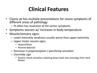 Clinical Features
• Classic pt has multiple presentations for neuro symptoms of
different areas of pathology
– Pt often has resolution of the earlier symptoms
• Symptoms worsen w/ increases in body temperature
• Muscle/sensory signs:
– Lower extremity weakness usually worse than upper extremity
– Upper motor neuron signs:
• Hyperreflexia
• Positive Babinski
– Decrease in proprioception / pain/temp sensation
– Lhermitte sign
• Electric shock sensation radiating down back into arms/egs from neck
flexion
 