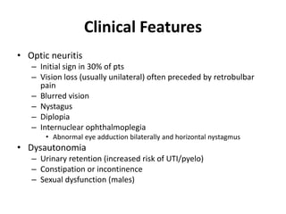 Clinical Features
• Optic neuritis
– Initial sign in 30% of pts
– Vision loss (usually unilateral) often preceded by retrobulbar
pain
– Blurred vision
– Nystagus
– Diplopia
– Internuclear ophthalmoplegia
• Abnormal eye adduction bilaterally and horizontal nystagmus
• Dysautonomia
– Urinary retention (increased risk of UTI/pyelo)
– Constipation or incontinence
– Sexual dysfunction (males)
 