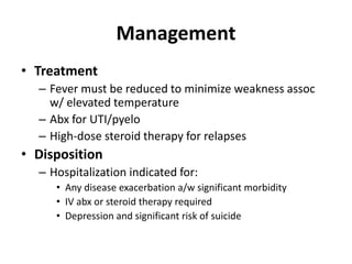 Management
• Treatment
– Fever must be reduced to minimize weakness assoc
w/ elevated temperature
– Abx for UTI/pyelo
– High-dose steroid therapy for relapses
• Disposition
– Hospitalization indicated for:
• Any disease exacerbation a/w significant morbidity
• IV abx or steroid therapy required
• Depression and significant risk of suicide
 