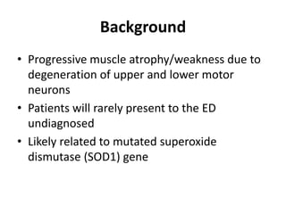 Background
• Progressive muscle atrophy/weakness due to
degeneration of upper and lower motor
neurons
• Patients will rarely present to the ED
undiagnosed
• Likely related to mutated superoxide
dismutase (SOD1) gene
 