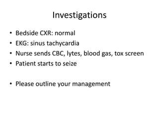 Investigations
• Bedside CXR: normal
• EKG: sinus tachycardia
• Nurse sends CBC, lytes, blood gas, tox screen
• Patient starts to seize
• Please outline your management
 