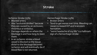 Stroke
Hemorrhagic Stroke (25%)
• Broken artery
• Tend to get worse over time. Bleeding can
cause increased ICP and brainstem
herniation.
• “worst headache of my life” is a hallmark
sign of a hemorrhagic stroke
Ischemic Stroke (75%)
• Blocked artery
• Aka “occlusive strokes” because
they are caused by an occlusion;
thrombus or embolus.
• Damage depends on where the
blockage is and how long its been
there.
• In an ischemic stroke a blood
vessel is blocked so the tissue
distal to the blockage becomes
ischemic and will eventually die if
blood flow is not returned.
 