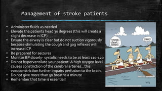 Management of stroke patients
• Administer fluids as needed
• Elevate the patients head 30 degrees (this will create a
slight decrease in ICP)
• Ensure the airway is clear but do not suction vigorously
because stimulating the cough and gag reflexes will
increase ICP.
• Be prepared for seizures
• Monitor BP closely- systolic needs to be at least 110-120
• Do not hyperventilate your patient! A high oxygen level
causes constriction of the cerebral arteries…this
vasoconstriction further impairs perfusion to the brain.
• Do not give more than 30 breaths a minute
• Remember that time is essential!
 