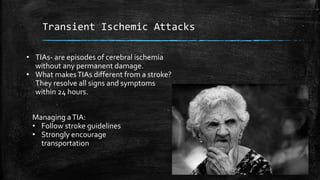 Transient Ischemic Attacks
• TIAs- are episodes of cerebral ischemia
without any permanent damage.
• What makesTIAs different from a stroke?
They resolve all signs and symptoms
within 24 hours.
Managing aTIA:
• Follow stroke guidelines
• Strongly encourage
transportation
 