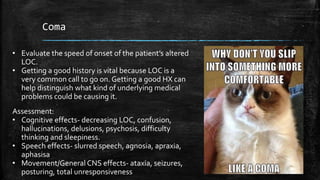 Coma
• Evaluate the speed of onset of the patient’s altered
LOC.
• Getting a good history is vital because LOC is a
very common call to go on. Getting a good HX can
help distinguish what kind of underlying medical
problems could be causing it.
Assessment:
• Cognitive effects- decreasing LOC, confusion,
hallucinations, delusions, psychosis, difficulty
thinking and sleepiness.
• Speech effects- slurred speech, agnosia, apraxia,
aphasisa
• Movement/General CNS effects- ataxia, seizures,
posturing, total unresponsiveness
 
