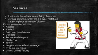 Seizures
• A seizure is the sudden, erratic firing of neurons
• During a seizure, neurons are in a hyper metabolic
state using large amounts of glucose.
Common causes of seizures:
• Abscess
• Alcohol
• Brain infections/trauma
• Diabetes
• Recreational drug use
• Stroke/TIA
• Tumor
• Inappropriate medication dosage
• Systemic infections
• Uremia (kidney failure)
 