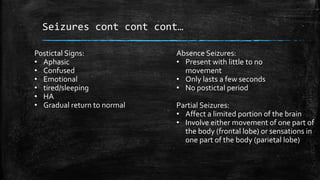 Seizures cont cont cont…
Absence Seizures:
• Present with little to no
movement
• Only lasts a few seconds
• No postictal period
Partial Seizures:
• Affect a limited portion of the brain
• Involve either movement of one part of
the body (frontal lobe) or sensations in
one part of the body (parietal lobe)
Postictal Signs:
• Aphasic
• Confused
• Emotional
• tired/sleeping
• HA
• Gradual return to normal
 