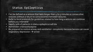 Status Epilepticus
• Can be defined as a seizure that lasts longer than 4 to 5 minutes or consecutive
seizures without a return to consciousness between seizures.
• Refer to local protocols for guidelines related to how long a seizure san continue
before you intervene
• Nearly 20% of patients in status epilepticus will die
• Administer a benzodiazepine
• Be prepared to control airway and ventilation completely because benzos can cause
respiratory depression - arrest
 