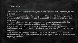 Syncope
• Syncope is the sudden and temporary loss of consciousness with accompanying loss
of postural tone
• The brain uses glucose at an astounding rate and has no ability to store glucose. So
even the briefest interruption in blood flow causes LOC.This is the underlying cause
for syncope
• In younger adults the most common reason for syncope is vasovagal… aka they
experience fear or emotional stress ( like a blood draw) and pass out
• In older adults the most common cause of syncope is a cardiac dysrhythmia.
• s/s of impending syncope: dizziness, weakness, blurred vision, SOB, chest pain, or a
headache.
• When managing a syncopal pt make sure to determine whether or not trauma
happened during the pt’s fall. Make sure to check the pt’s vitals to try to narrow down
why they passed out.
 