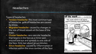 Headaches
Types of headaches
• Tension headache- the most common type
of headache. 90% of headaches are caused
by stress.
• Migraine headache- caused by changes in
the size of blood vessels at the base of the
brain.
• Cluster headache- rare vascular headache
that begins in the face as a minor pain
around one eye and spreads to one side of
the face. Only last about 30-40 minutes
• Sinus headache- caused by inflammation or
infection within the sinus cavities of the face
 