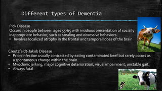 Different types of Dementia
Pick Disease
Occurs in people between ages 55-65 with insidious presentation of socially
inappropriate behavior, such as stealing and obsessive behaviors.
• Involves localized atrophy in the frontal and temporal lobes of the brain
Creutzfeldt-Jakob Disease
• Prion infection usually contracted by eating contaminated beef but rarely occurs as
a spontaneous change within the brain
• Myoclonic jerking, major cognitive deterioration, visual impairment, unstable gait.
• Always fatal
 
