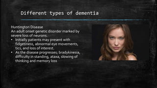 Different types of dementia
Huntington Disease
An adult onset genetic disorder marked by
severe loss of neurons.
• Initially patients may present with
fidgetiness, abnormal eye movements,
tics, and loss of interest.
• As the disease progresses; bradykinesia,
difficulty in standing, ataxa, slowing of
thinking and memory loss
 