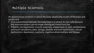 Multiple Sclerosis
An autoimmune condition in which the body attacks the myelin of the brain and
spinal cord.
• In an autoimmune disorder the body begins to attack its own cells because
the immune system can no longer distinguish friend from foe.
• Patients can experience: muscle weakness, impairment of: pain, temperature,
and touch sensations, pain, vertigo, bladder and bowl dysfunction, sexual
dysfunction, depression, euphoria, cognitive abnormalities, and fatigue.
 