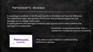 Parkinson’s disease
A neurologic condition in which past injuries to the brain can have an influence.
The substantia nigra- the portion of the brain that produces dopamine, has
damage and no longer works well.
In some patients the damage is linked to past injuries and in other patients the
damage is unexplainable.
Dopamine- a neurotransmitter that is
needed for muscles to contract smoothly.
This video is super helpful in understanding
Parkinson’s disease
 