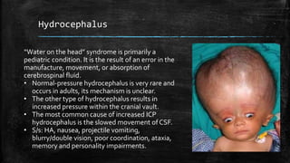 Hydrocephalus
“Water on the head” syndrome is primarily a
pediatric condition. It is the result of an error in the
manufacture, movement, or absorption of
cerebrospinal fluid.
• Normal-pressure hydrocephalus is very rare and
occurs in adults, its mechanism is unclear.
• The other type of hydrocephalus results in
increased pressure within the cranial vault.
• The most common cause of increased ICP
hydrocephalus is the slowed movement of CSF.
• S/s: HA, nausea, projectile vomiting,
blurry/double vision, poor coordination, ataxia,
memory and personality impairments.
 
